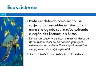 Ecossistema   Pode ser definido como sendo um conjunto de comunidades interagindo entre si e agindo sobre e/ou sofrendo a acção dos factores abióticos. Dentro do conceito de ecossistema, ainda cabe definirmos o conceito de  habitat, pelo qual entendemos o ambiente físico o qual ocorre(m) uma(s) determinada(s) espécie(s ). Ex.: O habitat do lobo  é a floresta -   