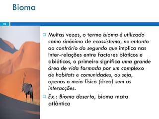 Bioma Muitas vezes, o termo  bioma é utilizado como sinónimo  de  ecossistema, no entanto ao contrário do segundo que  implica nas inter-relações entre factores bióticos e abióticos, o primeiro significa  uma grande área de vida formada por um complexo de habitats e comunidades, ou seja, apenas o meio físico (área) sem as interacções.  Ex.: Bioma deserto , bioma mata atlântica 