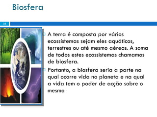 Biosfera A terra é composta por vários ecossistemas sejam eles aquáticos, terrestres ou até mesmo aéreos. A soma de todos estes ecossistemas chamamos de biosfera. Portanto, a biosfera seria a parte na qual ocorre vida no planeta e na qual a vida tem o poder de acção sobre o mesmo 