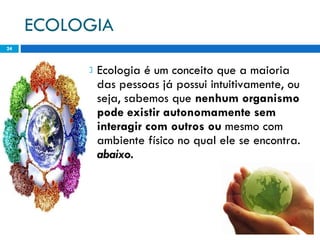 ECOLOGIA Ecologia é um conceito que a maioria das pessoas já possui intuitivamente, ou seja, sabemos que  nenhum organismo pode existir autonomamente sem interagir com outros ou  mesmo com ambiente físico no qual ele se encontra.  abaixo. 
