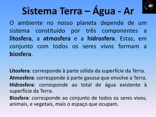 Sistema Terra – Água - Ar
O ambiente no nosso planeta depende de um
sistema constituído por três componentes a
litosfera, a atmosfera e a hidrosfera. Estas, em
conjunto com todos os seres vivos formam a
biosfera.

Litosfera: corresponde à parte sólida da superfície da Terra.
Atmosfera: corresponde à parte gasosa que envolve a Terra.
Hidrosfera: corresponde ao total de água existente à
superfície da Terra.
Biosfera: corresponde ao conjunto de todos os seres vivos,
animais, e vegetais, mais o espaço que ocupam.
 