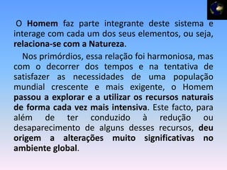 O Homem faz parte integrante deste sistema e
interage com cada um dos seus elementos, ou seja,
relaciona-se com a Natureza.
  Nos primórdios, essa relação foi harmoniosa, mas
com o decorrer dos tempos e na tentativa de
satisfazer as necessidades de uma população
mundial crescente e mais exigente, o Homem
passou a explorar e a utilizar os recursos naturais
de forma cada vez mais intensiva. Este facto, para
além de ter conduzido à redução ou
desaparecimento de alguns desses recursos, deu
origem a alterações muito significativas no
ambiente global.
 