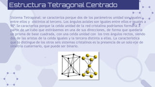 Estructura Tetragonal Centrado
Sistema Tetragonal: se caracteriza porque dos de los parámetros unidad son iguales
entre ellos y distintos al tercero. Los ángulos axiales son iguales entre ellos e iguales a
90º.Se caracteriza porque la celda unidad de la red cristalina podríamos formarla a
partir de un cubo que estirásemos en una de sus direcciones, de forma que quedaría
un prisma de base cuadrada, con una celda unidad con los tres ángulos rectos, siendo
dos de las aristas de la celda iguales y la tercera distinta a ellas. La característica
que lo distingue de los otros seis sistemas cristalinos es la presencia de un solo eje de
simetría cuaternario, que puede ser binario.