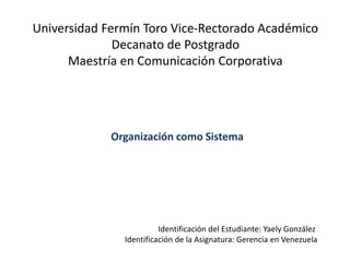 Universidad Fermín Toro Vice-Rectorado Académico
Decanato de Postgrado
Maestría en Comunicación Corporativa
Identificación del Estudiante: Yaely González
Identificación de la Asignatura: Gerencia en Venezuela
Organización como Sistema
 