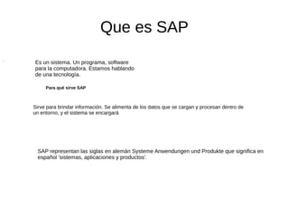 Que es SAP
.
Es un sistema. Un programa, software
para la computadora. Estamos hablando
de una tecnología.
Sirve para brindar información. Se alimenta de los datos que se cargan y procesan dentro de
un entorno, y el sistema se encargará
Para qué sirve SAP
SAP representan las siglas en alemán Systeme Anwendungen und Produkte que significa en
español 'sistemas, aplicaciones y productos'.
 