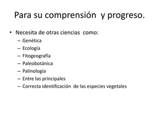 Para su comprensión y progreso.
• Necesita de otras ciencias como:
– Genética
– Ecología
– Fitogeografía
– Paleobotánica
– Palinología
– Entre las principales
– Correcta identificación de las especies vegetales
 