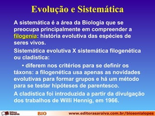 Evolução e Sistemática
A sistemática é a área da Biologia que se
preocupa principalmente em compreender a
filogenia: história evolutiva das espécies de
filogenia
seres vivos.
Sistemática evolutiva X sistemática filogenética
ou cladística:
• diferem nos critérios para se definir os
táxons: a filogenética usa apenas as novidades
evolutivas para formar grupos e há um método
para se testar hipóteses de parentesco.
A cladística foi introduzida a partir da divulgação
dos trabalhos de Willi Hennig, em 1966.

 