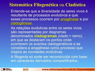 Sistemática Filogenética ou Cladística
Entende-se que a diversidade de seres vivos é
resultante de processos evolutivos e que
esses processos ocorrem por anagênese e por
cladogênese.
cladogênese
As relações evolutivas entre os seres vivos
são representadas por diagramas
denominados cladogramas (clado = ramo),
em que se destacam os pontos onde
ocorreram os eventos cladogenéticos e se
considera a anagênese como processo que
origina as novidades evolutivas.
A filogenia só pode ser reconstruída com base
em caracteres derivados compartilhados.

 