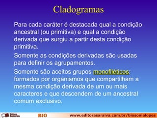 Cladogramas
Para cada caráter é destacada qual a condição
ancestral (ou primitiva) e qual a condição
derivada que surgiu a partir desta condição
primitiva.
Somente as condições derivadas são usadas
para definir os agrupamentos.
Somente são aceitos grupos monofiléticos:
formados por organismos que compartilham a
mesma condição derivada de um ou mais
caracteres e que descendem de um ancestral
comum exclusivo.

 