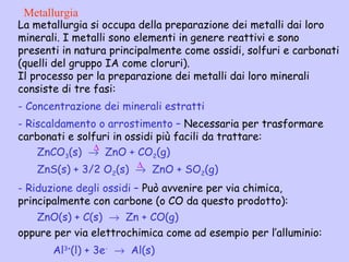La metallurgia si occupa della preparazione dei metalli dai loro
minerali. I metalli sono elementi in genere reattivi e sono
presenti in natura principalmente come ossidi, solfuri e carbonati
(quelli del gruppo IA come cloruri).
Il processo per la preparazione dei metalli dai loro minerali
consiste di tre fasi:
- Concentrazione dei minerali estratti
- Riscaldamento o arrostimento – Necessaria per trasformare
carbonati e solfuri in ossidi più facili da trattare:
ZnCO3(s) → ZnO + CO2(g)
ZnS(s) + 3/2 O2(s) → ZnO + SO2(g)
- Riduzione degli ossidi – Può avvenire per via chimica,
principalmente con carbone (o CO da questo prodotto):
ZnO(s) + C(s) → Zn + CO(g)
oppure per via elettrochimica come ad esempio per l’alluminio:
Al3+
(l) + 3e-
→ Al(s)
Metallurgia
∆
∆
 
