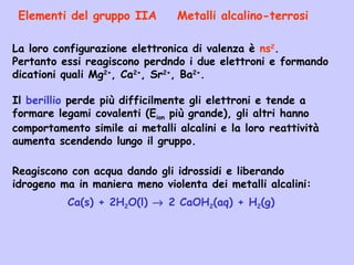 La loro configurazione elettronica di valenza è ns2
.
Pertanto essi reagiscono perdndo i due elettroni e formando
dicationi quali Mg2+
, Ca2+
, Sr2+
, Ba2+
.
Il berillio perde più difficilmente gli elettroni e tende a
formare legami covalenti (Eion più grande), gli altri hanno
comportamento simile ai metalli alcalini e la loro reattività
aumenta scendendo lungo il gruppo.
Elementi del gruppo IIA Metalli alcalino-terrosi
Reagiscono con acqua dando gli idrossidi e liberando
idrogeno ma in maniera meno violenta dei metalli alcalini:
Ca(s) + 2H2O(l) → 2 CaOH2(aq) + H2(g)
 