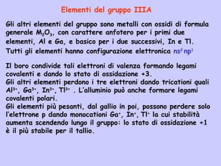 Gli altri elementi del gruppo sono metalli con ossidi di formula
generale M2O3, con carattere anfotero per i primi due
elementi, Al e Ga, e basico per i due successivi, In e Tl.
Elementi del gruppo IIIA
Tutti gli elementi hanno configurazione elettronica ns2
np1
Il boro condivide tali elettroni di valenza formando legami
covalenti e dando lo stato di ossidazione +3.
Gli altri elementi perdono i tre elettroni dando tricationi quali
Al3+
, Ga3+
, In3+
, Tl3+
. L’alluminio può anche formare legami
covalenti polari.
Gli elementi più pesanti, dal gallio in poi, possono perdere solo
l’elettrone p dando monocationi Ga+
, In+
, Tl+
la cui stabilità
aumenta scendendo lungo il gruppo: lo stato di ossidazione +1
è il più stabile per il tallio.
 