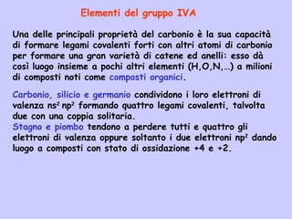Una delle principali proprietà del carbonio è la sua capacità
di formare legami covalenti forti con altri atomi di carbonio
per formare una gran varietà di catene ed anelli: esso dà
così luogo insieme a pochi altri elementi (H,O,N,…) a milioni
di composti noti come composti organici.
Elementi del gruppo IVA
Carbonio, silicio e germanio condividono i loro elettroni di
valenza ns2
np2
formando quattro legami covalenti, talvolta
due con una coppia solitaria.
Stagno e piombo tendono a perdere tutti e quattro gli
elettroni di valenza oppure soltanto i due elettroni np2
dando
luogo a composti con stato di ossidazione +4 e +2.
 