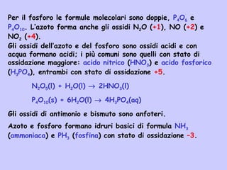 Per il fosforo le formule molecolari sono doppie, P4O6 e
P4O10. L’azoto forma anche gli ossidi N2O (+1), NO (+2) e
NO2 (+4).
Gli ossidi dell’azoto e del fosforo sono ossidi acidi e con
acqua formano acidi; i più comuni sono quelli con stato di
ossidazione maggiore: acido nitrico (HNO3) e acido fosforico
(H3PO4), entrambi con stato di ossidazione +5.
N2O5(l) + H2O(l) → 2HNO3(l)
P4O10(s) + 6H2O(l) → 4H3PO4(aq)
Gli ossidi di antimonio e bismuto sono anfoteri.
Azoto e fosforo formano idruri basici di formula NH3
(ammoniaca) e PH3 (fosfina) con stato di ossidazione –3.
 