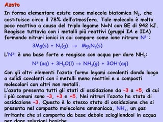 AzotoAzoto
In forma elementare esiste come molecola biatomica N2, che
costituisce circa il 78% dell’atmosfera. Tale molecola è molto
poco reattiva a causa del triplo legame N≡N con BE di 942 kJ.
Reagisce tuttavia con i metalli più reattivi (gruppi IA e IIA)
formando nitruri ionici in cui compare come ione nitruro N3-
:
3Mg(s) + N2(g) → Mg3N2(s)
L’N3-
è una base forte e reagisce con acqua per dare NH3:
N3-
(aq) + 3H2O(l) → NH3(g) + 3OH-
(aq)
Con gli altri elementi l’azoto forma legami covalenti dando luogo
a solidi covalenti con i metalli meno reattivi e a composti
molecolari con altri non metalli.
L’azoto presenta tutti gli stati di ossidazione da –3 a +5, di cui
i più comuni sono –3, +3 e +5. Nei nitruri l’azoto ha stato di
ossidazione –3. Questo è lo stesso stato di ossidazione che si
presenta nel composto molecolare ammoniaca, NH3, un gas
irritante che si comporta da base debole sciogliendosi in acqua
 