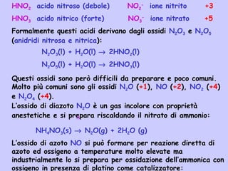 HNO2 acido nitroso (debole) NO2
-
ione nitrito +3
HNO3 acido nitrico (forte) NO3
-
ione nitrato +5
Formalmente questi acidi derivano dagli ossidi N2O3 e N2O5
(anidridi nitrosa e nitrica):
N2O3(l) + H2O(l) → 2HNO2(l)
N2O5(l) + H2O(l) → 2HNO3(l)
Questi ossidi sono però difficili da preparare e poco comuni.
Molto più comuni sono gli ossidi N2O (+1), NO (+2), NO2 (+4)
e N2O4 (+4).
L’ossido di diazoto N2O è un gas incolore con proprietà
anestetiche e si prepara riscaldando il nitrato di ammonio:
NH4NO3(s) → N2O(g) + 2H2O (g)
L’ossido di azoto NO si può formare per reazione diretta di
azoto ed ossigeno a temperature molto elevate ma
industrialmente lo si prepara per ossidazione dell’ammonica con
ossigeno in presenza di platino come catalizzatore:
∆
 