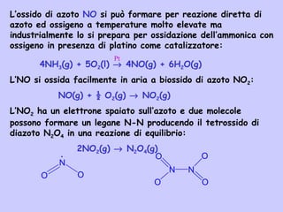 L’ossido di azoto NO si può formare per reazione diretta di
azoto ed ossigeno a temperature molto elevate ma
industrialmente lo si prepara per ossidazione dell’ammonica con
ossigeno in presenza di platino come catalizzatore:
4NH3(g) + 5O2(l) → 4NO(g) + 6H2O(g)
L’NO si ossida facilmente in aria a biossido di azoto NO2:
NO(g) + ½ O2(g) → NO2(g)
L’NO2 ha un elettrone spaiato sull’azoto e due molecole
possono formare un legane N-N producendo il tetrossido di
diazoto N2O4 in una reazione di equilibrio:
2NO2(g) → N2O4(g)
Pt
N
OO
.
N N
O
O
O
O
 