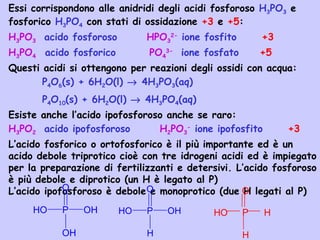 Essi corrispondono alle anidridi degli acidi fosforoso H3PO3 e
fosforico H3PO4 con stati di ossidazione +3 e +5:
H3PO3 acido fosforoso HPO3
2-
ione fosfito +3
H3PO4 acido fosforico PO4
3-
ione fosfato +5
Questi acidi si ottengono per reazioni degli ossidi con acqua:
P4O6(s) + 6H2O(l) → 4H3PO3(aq)
P4O10(s) + 6H2O(l) → 4H3PO4(aq)
Esiste anche l’acido ipofosforoso anche se raro:
H3PO2 acido ipofosforoso H2PO3
-
ione ipofosfito +3
L’acido fosforico o ortofosforico è il più importante ed è un
acido debole triprotico cioè con tre idrogeni acidi ed è impiegato
per la preparazione di fertilizzanti e detersivi. L’acido fosforoso
è più debole e diprotico (un H è legato al P)
L’acido ipofosforoso è debole e monoprotico (due H legati al P)
P OHHO
OH
O
P OHHO
H
O
P HHO
H
O
 