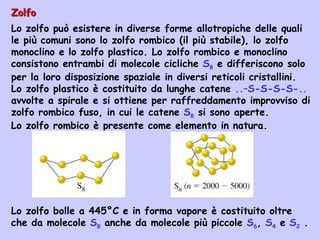 ZolfoZolfo
Lo zolfo può esistere in diverse forme allotropiche delle quali
le più comuni sono lo zolfo rombico (il più stabile), lo zolfo
monoclino e lo zolfo plastico. Lo zolfo rombico e monoclino
consistono entrambi di molecole cicliche S8 e differiscono solo
per la loro disposizione spaziale in diversi reticoli cristallini.
Lo zolfo plastico è costituito da lunghe catene ..–S-S-S-S-..
avvolte a spirale e si ottiene per raffreddamento improvviso di
zolfo rombico fuso, in cui le catene S8 si sono aperte.
Lo zolfo rombico è presente come elemento in natura.
Lo zolfo bolle a 445°C e in forma vapore è costituito oltre
che da molecole S8 anche da molecole più piccole S6, S4 e S2 .
 