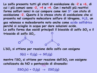 Lo zolfo presenta tutti gli stati di ossidazione da –2 a +6, di
cui i più comuni sono –2, +4 e +4. Con i metalli più reattivi
forma solfuri ionici in cui compare come ioni S2-
con stato di
ossidazione –2. Questo è lo stesso stato di ossidazione che si
presenta nel composto molecolare solfuro di idrogeno, H2S, un
gas velenoso e maleodorante noto anche come acido solfidrico
perché si scioglie in acqua per dare soluzioni acide.
Lo zolfa forma due ossidi principali il biossido di zolfo SO2 e il
triossido di zolfo SO3.
L’SO2 si ottiene per reazione dello zolfo con ossigeno
S(s) + O2(g) → SO2(g)
mentre l’SO3 si ottiene per reazione dell’SO2 con ossigeno
catalizzata da NO o pentossido di divanadio:
2SO2(s) + O2(g) → 2SO3(g)
S
O O
.
.
S
O
O
O
V2O5
 