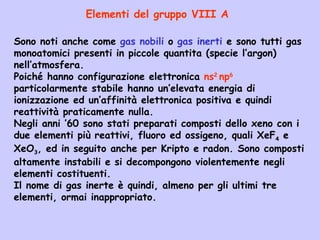 Sono noti anche come gas nobili o gas inerti e sono tutti gas
monoatomici presenti in piccole quantita (specie l’argon)
nell’atmosfera.
Poiché hanno configurazione elettronica ns2
np6
particolarmente stabile hanno un’elevata energia di
ionizzazione ed un’affinità elettronica positiva e quindi
reattività praticamente nulla.
Negli anni ’60 sono stati preparati composti dello xeno con i
due elementi più reattivi, fluoro ed ossigeno, quali XeF4 e
XeO3, ed in seguito anche per Kripto e radon. Sono composti
altamente instabili e si decompongono violentemente negli
elementi costituenti.
Il nome di gas inerte è quindi, almeno per gli ultimi tre
elementi, ormai inappropriato.
Elementi del gruppo VIII A
 