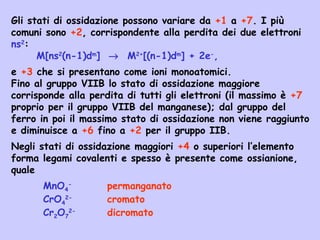 Gli stati di ossidazione possono variare da +1 a +7. I più
comuni sono +2, corrispondente alla perdita dei due elettroni
ns2
:
M[ns2
(n-1)dm
] → M2+
[(n-1)dm
] + 2e-
,
e +3 che si presentano come ioni monoatomici.
Fino al gruppo VIIB lo stato di ossidazione maggiore
corrisponde alla perdita di tutti gli elettroni (il massimo è +7
proprio per il gruppo VIIB del manganese); dal gruppo del
ferro in poi il massimo stato di ossidazione non viene raggiunto
e diminuisce a +6 fino a +2 per il gruppo IIB.
Negli stati di ossidazione maggiori +4 o superiori l’elemento
forma legami covalenti e spesso è presente come ossianione,
quale
MnO4
-
permanganato
CrO4
2-
cromato
Cr2O7
2-
dicromato
 