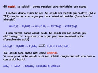 Gli ossidiossidi, se solubili, danno reazioni caratteristiche con acqua.
- I metalli danno ossidi basici. Gli ossidi dei metalli più reattivi (IA e
IIA) reagiscono con acqua per dare soluzioni basiche (formalmente
idrossidi)
CaO(s) + H2O(l) → Ca(OH)2 → Ca2+
(aq) + 2OH-
(aq)
- I non metalli danno ossidi acidi. Gli ossidi dei non metalli più
elettronegativi reagiscono con acqua per dare soluzioni acide
(formalmente acidi)
SO2(g) + H2O(l) → H2SO3 H+
(aq)+ HSO3
-
(aq)
Tali ossidi sono anche noti come anidridi.
Vi sono però anche ossidi acidi non solubili reagiscono solo con basi o
con ossidi basici.
SiO2 + CaO → CaSiO3 (silicato di calcio)
 