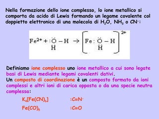Nella formazione dello ione complesso, lo ione metallico si
comporta da acido di Lewis formando un legame covalente col
doppietto elettronico di una molecola di H2O, NH3 o CN-
:
Definiamo ione complesso uno ione metallico a cui sono legate
basi di Lewis mediante legami covalenti dativi.
Un composto di coordinazione è un composto formato da ioni
complessi e altri ioni di carica opposta o da una specie neutra
complessa:
K4[Fe(CN)6] :C≡N-
Fe(CO)5 :C≡O
 