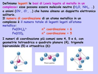 Definiamo leganti le basi di Lewis legate al metallo in un
complesso: esse possono essere molecole neutre (H2O, NH3, …)
o anioni (CN-
, Cl-
, …) che hanno almeno un doppietto elettronico
solitario.
Il numero di coordinazione di un atomo metallico in un
complesso è il numero totale di leganti legati all’atomo
metallico:
Fe(OH2)6
2+
n° coordinazione = 6
Fe(CO)5 n° coordinazione = 5
I numeri di coordinazione più comuni sono 4, 5 e 6, con
geometrie tetraedrica o quadrato planare (4), trigonale
bipiramidale (5) e ottaedrica (6):
 