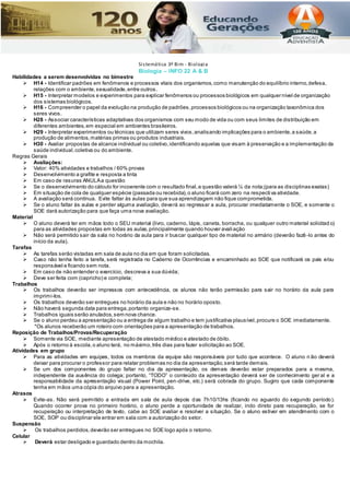 Biologia – INFO 22 A & B
Habilidades a serem desenvolvidas no bimestre
 H14 - Identificar padrões em fenômenos e processos vitais dos organismos,como manutenção do equilíbrio interno,defesa,
relações com o ambiente,sexualidade,entre outros.
 H15 - Interpretar modelos e experimentos para explicar fenômenos ou processos biológicos em qualquer nível de organização
dos sistemas biológicos.
 H16 - Compreender o papel da evolução na produção de padrões,processos biológicos ou na organização taxonômica dos
seres vivos.
 H28 - Associar características adaptativas dos organismos com seu modo de vida ou com seus limites de distribuição em
diferentes ambientes,em especial em ambientes brasileiros.
 H29 - Interpretar experimentos ou técnicas que utilizam seres vivos,analisando implicações para o ambiente,a saúde,a
produção de alimentos,matérias primas ou produtos industriais.
 H30 - Avaliar propostas de alcance individual ou coletivo,identificando aquelas que visam à preservação e a implementação da
saúde individual,coletiva ou do ambiente.
Regras Gerais
 Avaliações:
 Valor: 40% atividades e trabalhos / 60% provas
 Desenvolvimento a grafite e resposta a tinta
 Em caso de rasuras ANULAa questão
 Se o desenvolvimento do cálculo for incoerente com o resultado final,a questão valerá ¼ da nota;(para as disciplinas exatas)
 Em situação de cola de qualquer espécie (passada ou recebida),o aluno ficará com zero na respecti va atividade.
 A avaliação será contínua. Evite faltar às aulas para que sua aprendizagem não fique comprometida.
 Se o aluno faltar às aulas e perder alguma avaliação, deverá ao regressar a aula, procurar imediatamente o SOE, e somente o
SOE dará autorização para que faça uma nova avaliação.
Material
 O aluno deverá ter em mãos todo o SEU material (livro, caderno, lápis, caneta, borracha, ou qualquer outro material solicitad o)
para as atividades propostas em todas as aulas,principalmente quando houver avaliação
 Não será permitido sair da sala no horário da aula para ir buscar qualquer tipo de material no armário (deverão fazê -lo antes do
início da aula).
Tarefas
 As tarefas serão vistadas em sala de aula no dia em que foram solicitadas.
 Caso não tenha feito a tarefa, será registrada no Caderno de Ocorrências e encaminhado ao SOE que notificará os pais e/ou
responsável e ficando sem nota.
 Em caso de não entender o exercício, descreva a sua dúvida;
 Deve ser feita com (capricho) e completa;
Trabalhos
 Os trabalhos deverão ser impressos com antecedência, os alunos não terão permissão para sair no horário da aula para
imprimi-los.
 Os trabalhos deverão ser entregues no horário da aula e não no horário oposto.
 Não haverá segunda data para entrega,portanto organize-se.
 Trabalhos iguais serão anulados,sem nova chance.
 Se o aluno perdeu a apresentação ou a entrega de algum trabalho e tem justificativa plausível,procure o SOE imediatamente.
*Os alunos receberão um roteiro com orientações para a apresentação de trabalhos.
Reposição de Trabalhos/Provas/Recuperação
 Somente via SOE, mediante apresentação de atestado médico e atestado de óbito.
 Após o retorno à escola,o aluno terá, no máximo,três dias para fazer solicitação ao SOE.
Atividades em grupo
 Para as atividades em equipes, todos os membros da equipe são responsáveis por tudo que acontece. O aluno n ão deverá
deixar para procurar o professor para relatar problemas no dia da apresentação,será tarde demais.
 Se um dos componentes do grupo faltar no dia da apresentação, os demais deverão estar preparados para a mesma,
independente da ausência do colega; portanto, “TODO” o conteúdo da apresentação deverá ser de conhecimento ger al e a
responsabilidade da apresentação visual (Power Point, pen-drive, etc.) será cobrada do grupo. Sugiro que cada componente
tenha em mãos uma cópia do arquivo para a apresentação.
Atrasos
 Evite-as. Não será permitido a entrada em sala de aula depois das 7h10/13hs (ficando no aguardo do segundo período).
Quando ocorrer prova no primeiro horário, o aluno perde a oportunidade de realizar, indo direto para recuperação, se for
recuperação ou interpretação de texto, cabe ao SOE avaliar e resolver a situação. Se o aluno estiver em atendimento com o
SOE, SOP ou disciplinar ele entrar em sala com a autorização do setor.
Suspensão
 Os trabalhos perdidos,deverão ser entregues no SOE logo após o retorno.
Celular
 Deverá estar desligado e guardado dentro da mochila.
Sistemática 3º Bim - Biologia
 