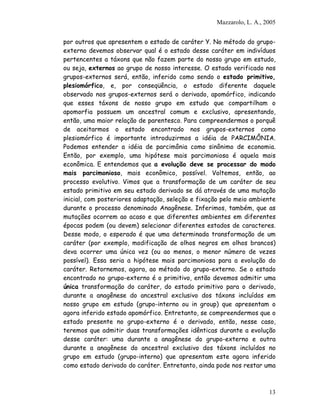 Mazzarolo, L. A., 2005


por outros que apresentem o estado de caráter Y. No método do grupo-
externo devemos observar qual é o estado desse caráter em indivíduos
pertencentes a táxons que não fazem parte do nosso grupo em estudo,
ou seja, externos ao grupo de nosso interesse. O estado verificado nos
grupos-externos será, então, inferido como sendo o estado primitivo,
plesiomórfico, e, por conseqüência, o estado diferente daquele
observado nos grupos-externos será o derivado, apomórfico, indicando
que esses táxons de nosso grupo em estudo que compartilham o
apomorfia possuem um ancestral comum e exclusivo, apresentando,
então, uma maior relação de parentesco. Para compreendermos o porquê
de aceitarmos o estado encontrado nos grupos-externos como
plesiomórfico é importante introduzirmos a idéia de PARCIMÔNIA.
Podemos entender a idéia de parcimônia como sinônimo de economia.
Então, por exemplo, uma hipótese mais parcimoniosa é aquela mais
econômica. E entendemos que a evolução deve se processar do modo
mais parcimonioso, mais econômico, possível. Voltemos, então, ao
processo evolutivo. Vimos que a transformação de um caráter de seu
estado primitivo em seu estado derivado se dá através de uma mutação
inicial, com posteriores adaptação, seleção e fixação pelo meio ambiente
durante o processo denominado Anagênese. Inferimos, também, que as
mutações ocorrem ao acaso e que diferentes ambientes em diferentes
épocas podem (ou devem) selecionar diferentes estados de caracteres.
Desse modo, o esperado é que uma determinada transformação de um
caráter (por exemplo, modificação de olhos negros em olhos brancos)
deva ocorrer uma única vez (ou ao menos, o menor número de vezes
possível). Essa seria a hipótese mais parcimoniosa para a evolução do
caráter. Retornemos, agora, ao método do grupo-externo. Se o estado
encontrado no grupo-externo é o primitivo, então devemos admitir uma
única transformação do caráter, do estado primitivo para o derivado,
durante a anagênese do ancestral exclusivo dos táxons incluídos em
nosso grupo em estudo (grupo-interno ou in group) que apresentam o
agora inferido estado apomórfico. Entretanto, se compreendermos que o
estado presente no grupo-externo é o derivado, então, nesse caso,
teremos que admitir duas transformações idênticas durante a evolução
desse caráter: uma durante a anagênese do grupo-externo e outra
durante a anagênese do ancestral exclusivo dos táxons incluídos no
grupo em estudo (grupo-interno) que apresentam este agora inferido
como estado derivado do caráter. Entretanto, ainda pode nos restar uma



                                                                       13
 