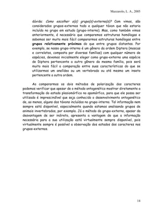 Mazzarolo, L. A., 2005


      dúvida: Como escolher o(s) grupo(s)-externo(s)? Com vimos, são
      considerados grupos-externos todo e qualquer táxon que não estaria
      incluído no grupo em estudo (grupo-interno). Mas, como também vimos
      anteriormente, é necessário que comparemos estruturas homólogas e
      sabemos ser muito mais fácil compararmos estruturas homólogas entre
      grupos relativamente próximos do que entre grupos distantes. Por
      exemplo, se nosso grupo-interno é um gênero da ordem Diptera (moscas
      e correlatos, composta por diversas famílias) com qualquer número de
      espécies, devemos inicialmente eleger como grupo-externo uma espécie
      de Diptera pertencente a outro gênero da mesma família, pois será
      muito mais fácil a comparação entre suas características do que se
      utilizarmos um anelídeo ou um vertebrado ou até mesmo um inseto
      pertencente a outra ordem.

       Ao compararmos os dois métodos de polarização dos caracteres
podemos verificar que apesar de o método ontogenético mostrar diretamente a
transformação do estado plesiomórfico no apomórfico, para que ele possa ser
utilizado é imprescindível que seja conhecido o desenvolvimento ontogenético
de, ao menos, alguns dos táxons incluídos no grupo-interno. Tal informação nem
sempre está disponível, especialmente quando estamos analisando grupos de
animais invertebrados, por exemplo. Já o método do grupo-externo, apesar da
desvantagem de ser indireto, apresenta a vantagem de que a informação
necessária para a sua utilização está virtualmente sempre disponível, pois
virtualmente sempre é possível a observação dos estados dos caracteres nos
grupos-externos.




                                                                             14
 