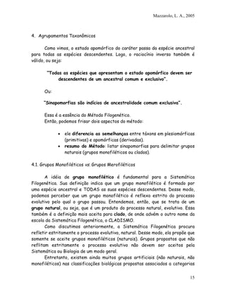 Mazzarolo, L. A., 2005



4. Agrupamentos Taxonômicos

       Como vimos, o estado apomórfico do caráter passa da espécie ancestral
para todas as espécies descendentes. Logo, o raciocínio inverso também é
válido, ou seja:

       “Todas as espécies que apresentam o estado apomórfico devem ser
            descendentes de um ancestral comum e exclusivo”.

      Ou:

      “Sinapomorfias são indícios de ancestralidade comum exclusiva”.

      Essa é a essência do Método Filogenético.
      Então, podemos frisar dois aspectos do método:

            •   ele diferencia as semelhanças entre táxons em plesiomórficas
                (primitivas) e apomórficas (derivadas).
            •   resumo do Método: listar sinapomorfias para delimitar grupos
                naturais (grupos monofiléticos ou clados).

4.1. Grupos Monofiléticos vs. Grupos Merofiléticos

       A idéia de grupo monofilético é fundamental para a Sistemática
Filogenética. Sua definição indica que um grupo monofilético é formado por
uma espécie ancestral e TODAS as suas espécies descendentes. Desse modo,
podemos perceber que um grupo monofilético é reflexo estrito do processo
evolutivo pelo qual o grupo passou. Entendemos, então, que se trata de um
grupo natural, ou seja, que é um produto do processo natural, evolutivo. Essa
também é a definição mais aceita para clado, de onde advém o outro nome da
escola da Sistemática Filogenética, o CLADISMO.
       Como discutimos anteriormente, a Sistemática Filogenética procura
refletir estritamente o processo evolutivo, natural. Desse modo, ela propõe que
somente se aceite grupos monofiléticos (naturais). Grupos propostos que não
reflitam estritamente o processo evolutivo não devem ser aceitos pela
Sistemática ou Biologia de um modo geral.
       Entretanto, existem ainda muitos grupos artificiais (não naturais, não
monofiléticos) nas classificações biológicas propostas associados a categorias


                                                                             15
 