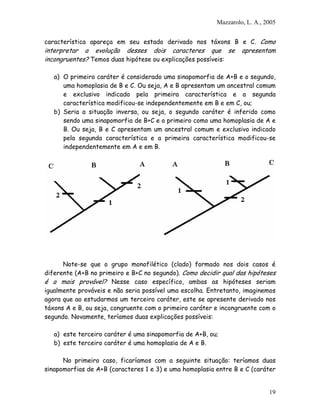 Mazzarolo, L. A., 2005


característica apareça em seu estado derivado nos táxons B e C. Como
interpretar a evolução desses dois caracteres que se              apresentam
incongruentes? Temos duas hipótese ou explicações possíveis:

   a) O primeiro caráter é considerado uma sinapomorfia de A+B e o segundo,
      uma homoplasia de B e C. Ou seja, A e B apresentam um ancestral comum
      e exclusivo indicado pela primeira característica e a segunda
      característica modificou-se independentemente em B e em C, ou;
   b) Seria a situação inversa, ou seja, o segundo caráter é inferido como
      sendo uma sinapomorfia de B+C e o primeiro como uma homoplasia de A e
      B. Ou seja, B e C apresentam um ancestral comum e exclusivo indicado
      pela segunda característica e a primeira característica modificou-se
      independentemente em A e em B.




      Note-se que o grupo monofilético (clado) formado nos dois casos é
diferente (A+B no primeiro e B+C no segundo). Como decidir qual das hipóteses
é a mais provável? Nesse caso específico, ambas as hipóteses seriam
igualmente prováveis e não seria possível uma escolha. Entretanto, imaginemos
agora que ao estudarmos um terceiro caráter, este se apresente derivado nos
táxons A e B, ou seja, congruente com o primeiro caráter e incongruente com o
segundo. Novamente, teríamos duas explicações possíveis:

   a) este terceiro caráter é uma sinapomorfia de A+B, ou;
   b) este terceiro caráter é uma homoplasia de A e B.

      No primeiro caso, ficaríamos com a seguinte situação: teríamos duas
sinapomorfias de A+B (caracteres 1 e 3) e uma homoplasia entre B e C (caráter


                                                                            19
 