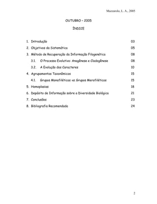 Mazzarolo, L. A., 2005


                          OUTUBRO – 2005

                               ÍNDICE



1. Introdução                                                           03

2. Objetivos da Sistemática                                             05

3. Método de Recuperação da Informação Filogenética                     08

  3.1.   O Processo Evolutivo: Anagênese e Cladogênese                  08

  3.2.   A Evolução dos Caracteres                                      10

4. Agrupamentos Taxonômicos                                             15

  4.1.   Grupos Monofiléticos vs. Grupos Merofiléticos                  15

5. Homoplasias                                                          18

6. Depósito de Informação sobre a Diversidade Biológica                 21

7. Conclusões                                                           23

8. Bibliografia Recomendada                                             24




                                                                          2
 
