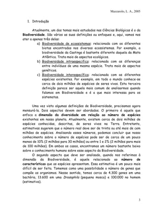 Mazzarolo, L. A., 2005


   1. Introdução

      Atualmente, um dos temas mais estudados nas Ciências Biológicas é o da
Biodiversidade. São vários as suas definições ou enfoques e, aqui, vamos nos
ater a apenas três delas:
          a) Biodiversidade de ecossistemas: relacionada com os diferentes
             biotas encontrados nos diversos ecossistemas. Por exemplo, a
             biodiversidade da Caatinga é bastante diferente daquela da Mata
             Atlântica. Trata mais de aspectos ecológicos.
          b) Biodiversidade intraespecifica: relacionada com as diferenças
             entre indivíduos de uma mesma espécie. Trata mais de aspectos
             genéticos.
          c) Biodiversidade interespecífica: relacionada com as diferentes
             espécies existentes. Por exemplo, em todo o mundo conhece-se
             cerca de dois milhões de espécies de seres vivos. Esta terceira
             definição parece ser aquela mais comum de analisarmos quando
             falamos em Biodiversidade e é a que mais interessa para os
             sistematas.

        Uma vez visto algumas definições de Biodiversidade, precisamos agora
mensurá-la. Dois aspectos devem ser abordados. O primeiro é aquele que
enfoca a dimensão da diversidade em relação ao número de espécies
existentes em nosso planeta. Atualmente, existem cerca de dois milhões de
espécies conhecidas, descritas, de seres vivos na Terra. Entretanto,
estimativas sugerem que o número real deve ser de trinta ou até mais de cem
milhões de espécies. Analisando esses números, podemos concluir que nosso
conhecimento sobre o número de espécies pode ser de cerca de um pouco
menos de 10% (2 milhões para 30 milhões) ou entre 1 e 2% (2 milhões para mais
de 100 milhões). Em ambos os casos, encontramos um número bastante baixo
sobre o conhecimento humano sobre esse aspecto da Biodiversidade.
        O segundo aspecto que deve ser analisado, quando nos referimos à
dimensão da Biodiversidade, é aquele relacionado ao número de
características que as espécies apresentam. Essa estimativa é um pouco mais
difícil de ser feita. Tomemos como uma possibilidade o número de genes que
compõe os organismos. Nesse sentido, temos cerca de 4.300 genes em uma
bactéria, 13.600 em uma Drosophila (pequena mosca) e 100.000 no homem
(estimativa).




                                                                             3
 