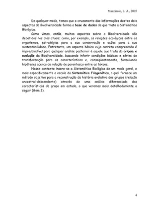 Mazzarolo, L. A., 2005


       De qualquer modo, temos que o cruzamento das informações destes dois
aspectos da Biodiversidade forma a base de dados de que trata a Sistemática
Biológica.
       Como vimos, então, muitos aspectos sobre a Biodiversidade são
debatidos nos dias atuais, como, por exemplo, as relações ecológicas entre os
organismos, estratégias para a sua conservação e ações para a sua
sustentabilidade. Entretanto, um aspecto básico cuja correta compreensão é
imprescindível para qualquer análise posterior é aquele que trata da origem e
evolução da Biodiversidade, buscando inferir condições básicas e séries de
transformação para as características e, conseqüentemente, formulando
hipóteses acerca da relação de parentesco entre os táxons.
       Nesse contexto insere-se a Sistemática Biológica de um modo geral, e
mais especificamente a escola da Sistemática Filogenética, a qual fornece um
método objetivo para a reconstrução da história evolutiva dos grupos (relação
ancestral-descendente) através de uma análise diferenciada das
características do grupo em estudo, o que veremos mais detalhadamente a
seguir (item 3).




                                                                             4
 