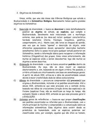 Mazzarolo, L. A., 2005


     2. Objetivos da Sistemática

      Vimos, então, que uma das áreas das Ciências Biológicas que estuda a
Biodiversidade é a Sistemática Biológica. Basicamente temos quatro grandes
objetivos na Sistemática:

A)     Descrição da diversidade ⇒ busca-se descrever o mais detalhadamente
          possível os objetos de estudo, as espécies, que compõe a
          Biodiversidade. Geralmente mais relacionada com a morfologia
          externa, mas pode-se (ou deve-se) incluir qualquer característica
          herdada (anatomia interna, fisiologia, bioquímica, genética,
          comportamento, etc.). Neste caso, são raros os choques de opinião,
          uma vez que se busca “apenas” a descrição do objeto, onde
          diferentes pesquisadores devem apresentar descrições bastante
          semelhantes. Este é o passo inicial para qualquer estudo posterior em
          Sistemática, sendo a informação básica para recuperar a informação
          histórica (filogenética) dos grupos. Como vimos anteriormente, são
          muitas as espécies ainda a serem descobertas; logo são muitos os
          objetos a serem descritos.
B)     Ordenação da diversidade ⇒ aqui se busca encontrar padrões dentro da
          Biodiversidade. Ou seja, não se deve reunir as espécies
          aleatoriamente e, sim, baseando-se em algum critério. No passado, o
          critério utilizado era intuitivamente com base em semelhanças gerais.
          A partir do século XIX, utiliza-se a idéia de ancestralidade comum
          devido à maior credibilidade dada às idéias evolucionistas.
C)     Gênese da diversidade ⇒ procura-se compreender o(s) processo(s) que
          originou a Biodiversidade, incluindo aí os padrões encontrados. Até o
          século XIX, entendia-se que esse processo era a vontade divina,
          baseada nas idéias do criacionismo (criação divina das espécies) e do
          fixismo (espécies fixas, não se modificam ao longo do tempo, não
          evoluem). Desde o século XIX, entende-se que esse processo geral é
          a EVOLUÇÃO.
D)     Sistemas gerais de referências ⇒ busca-se aqui propor classificações
          aos padrões encontrados ou inferidos para a Biodiversidade, com o
          intuito principal de facilitar a compreensão e a comunicação sobre as
          informações sistemáticas. Esse objetivo deve existir desde os
          primórdios da humanidade, onde as espécies poderiam ser
          classificadas como, por exemplo, aquelas que são úteis ao homem,



                                                                               5
 