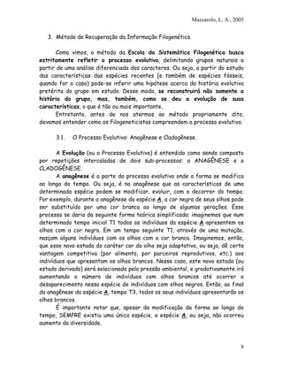 Mazzarolo, L. A., 2005


   3. Método de Recuperação da Informação Filogenética.

       Como vimos, o método da Escola da Sistemática Filogenética busca
estritamente refletir o processo evolutivo, delimitando grupos naturais a
partir de uma análise diferenciada dos caracteres. Ou seja, a partir do estudo
das características das espécies recentes (e também de espécies fósseis,
quando for o caso) pode-se inferir uma hipótese acerca da história evolutiva
pretérita do grupo em estudo. Desse modo, se reconstruirá não somente a
história do grupo, mas, também, como se deu a evolução de suas
características, o que é tão ou mais importante.
       Entretanto, antes de nos atermos ao método propriamente dito,
devemos entender como os Filogeneticistas compreendem o processo evolutivo.

      3.1.   O Processo Evolutivo: Anagênese e Cladogênese.

       A Evolução (ou o Processo Evolutivo) é entendido como sendo composto
por repetições intercaladas de dois sub-processos: a ANAGÊNESE e a
CLADOGÊNESE.
       A anagênese é a parte do processo evolutivo onde a forma se modifica
ao longo do tempo. Ou seja, é na anagênese que as características de uma
determinada espécie podem se modificar, evoluir, com o decorrer do tempo.
Por exemplo, durante a anagênese da espécie A, a cor negra de seus olhos pode
ser substituído por uma cor branca ao longo de algumas gerações. Esse
processo se daria da seguinte forma teórica simplificada: imaginemos que num
determinado tempo inicial T1 todos os indivíduos da espécie A apresentem os
olhos com a cor negra. Em um tempo seguinte T1, através de uma mutação,
nasçam alguns indivíduos com os olhos com a cor branca. Imaginemos, então,
que esse novo estado do caráter cor do olho seja adaptativo, ou seja, dê certa
vantagem competitiva (por alimento, por parceiros reprodutivos, etc.) aos
indivíduos que apresentam os olhos brancos. Nesse caso, este novo estado (ou
estado derivado) será selecionado pela pressão ambiental, e gradativamente irá
aumentando o número de indivíduos com olhos brancos até ocorrer o
desaparecimento nessa espécie de indivíduos com olhos negros. Então, ao final
da anagênese da espécie A, tempo T3, todos os seus indivíduos apresentarão os
olhos brancos.
       É importante notar que, apesar da modificação da forma ao longo do
tempo, SEMPRE existiu uma única espécie, a espécie A, ou seja, não ocorreu
aumento da diversidade.



                                                                              8
 