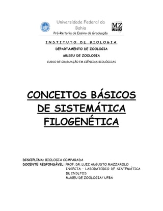 Universidade Federal da
                          Bahia
               Pró-Reitoria de Ensino de Graduação

           I N S T I T U T O    D E   B I O L O G I A

                 DEPARTAMENTO DE ZOOLOGIA

                     MUSEU DE ZOOLOGIA
            CURSO DE GRADUAÇÃO EM CIÊNCIAS BIOLÓGICAS




  CONCEITOS BÁSICOS
    DE SISTEMÁTICA
     FILOGENÉTICA


DISCIPLINA: BIOLOGIA COMPARADA
DOCENTE RESPONSÁVEL: PROF. DR. LUIZ AUGUSTO MAZZAROLO
                      INSECTA – LABORATÓRIO DE SISTEMÁTICA
                      DE INSETOS
                      MUSEU DE ZOOLOGIA/ UFBA
 
