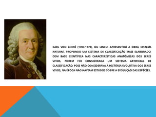 KARL VON LINNÉ (1707-1778), OU LINEU, APRESENTOU A OBRA SYSTEMA
NATURAE, PROPONDO UM SISTEMA DE CLASSIFICAÇÃO MAIS ELABORADO,
COM BASE CIENTÍFICA NAS CARACTERÍSTICAS ANATÔMICAS DOS SERES
VIVOS, POREM FOI CONSIDERADA UM SISTEMA ARTIFICIAL DE
CLASSIFICAÇÃO, POIS NÃO CONSIDERAVA A HISTÓRIA EVOLUTIVA DOS SERES
VIVOS, NA ÉPOCA NÃO HAVIAM ESTUDOS SOBRE A EVOLUÇÃO DAS ESPÉCIES.
 