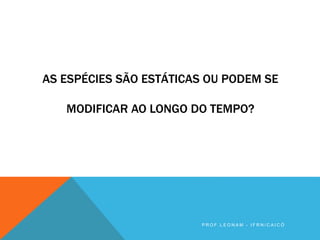 AS ESPÉCIES SÃO ESTÁTICAS OU PODEM SE
MODIFICAR AO LONGO DO TEMPO?
P R O F . L E O N A M - I F R N / C A I C Ó
 