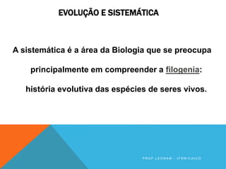 EVOLUÇÃO E SISTEMÁTICA
A sistemática é a área da Biologia que se preocupa
principalmente em compreender a filogenia:
história evolutiva das espécies de seres vivos.
P R O F . L E O N A M - I F R N / C A I C Ó
 