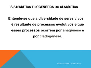 SISTEMÁTICA FILOGENÉTICA OU CLADÍSTICA
Entende-se que a diversidade de seres vivos
é resultante de processos evolutivos e que
esses processos ocorrem por anagênese e
por cladogênese.
P R O F . L E O N A M - I F R N / C A I C Ó
 