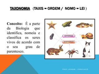 TAXONOMIA (TAXIS = ORDEM / NOMO = LEI )
Conceito: É a parte
da Biologia que
identifica, nomeia e
classifica os seres
vivos de acordo com
o seu grau de
parentesco.
P R O F . L E O N A M - I F R N / C A I C Ó
 