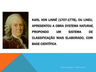 KARL VON LINNÉ (1707-1778), OU LINEU,
APRESENTOU A OBRA SYSTEMA NATURAE,
PROPONDO UM SISTEMA DE
CLASSIFICAÇÃO MAIS ELABORADO, COM
BASE CIENTÍFICA
P R O F . L E O N A M - I F R N / C A I C Ó
 