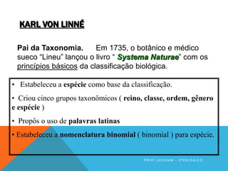 KARL VON LINNÉ
Pai da Taxonomia. Em 1735, o botânico e médico
sueco “Lineu” lançou o livro “ Systema Naturae” com os
princípios básicos da classificação biológica.
• Estabeleceu a espécie como base da classificação.
• Criou cinco grupos taxonômicos ( reino, classe, ordem, gênero
e espécie )
• Propôs o uso de palavras latinas
• Estabeleceu a nomenclatura binomial ( binomial ) para espécie.
P R O F . L E O N A M - I F R N / C A I C Ó
 