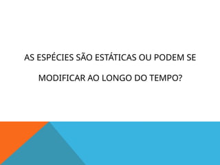 AS ESPÉCIES SÃO ESTÁTICAS OU PODEM SE
MODIFICAR AO LONGO DO TEMPO?
 