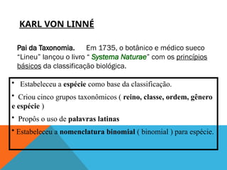 KARL VON LINNÉ
Pai da Taxonomia. Em 1735, o botânico e médico sueco
“Lineu” lançou o livro “ Systema Naturae” com os princípios
básicos da classificação biológica.
• Estabeleceu a espécie como base da classificação.
• Criou cinco grupos taxonômicos ( reino, classe, ordem, gênero
e espécie )
• Propôs o uso de palavras latinas
• Estabeleceu a nomenclatura binomial ( binomial ) para espécie.
 