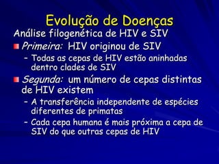 Evolução de Doenças
Análise filogenética de HIV e SIV
 Primeira: HIV originou de SIV
  – Todas as cepas de HIV estão aninhadas
    dentro clades de SIV
 Segunda: um número de cepas distintas
 de HIV existem
  – A transferência independente de espécies
    diferentes de primatas
  – Cada cepa humana é mais próxima a cepa de
    SIV do que outras cepas de HIV
 